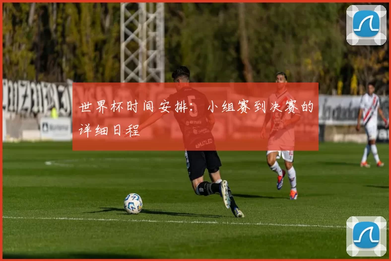 世界杯时间安排：小组赛到决赛的详细日程
