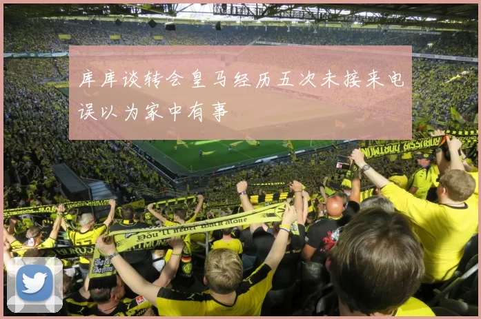 库库谈转会皇马经历五次未接来电误以为家中有事