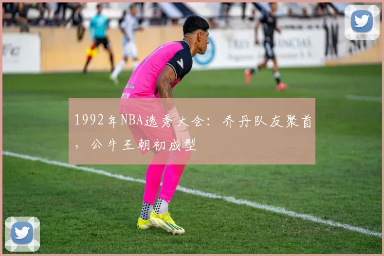 1992年NBA选秀大会：乔丹队友聚首，公牛王朝初成型