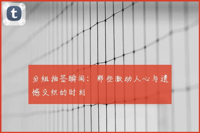 分组抽签瞬间：那些激动人心与遗憾交织的时刻