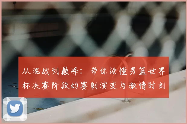 从混战到巅峰:带你读懂男篮世界杯决赛阶段的赛制演变与激情时刻