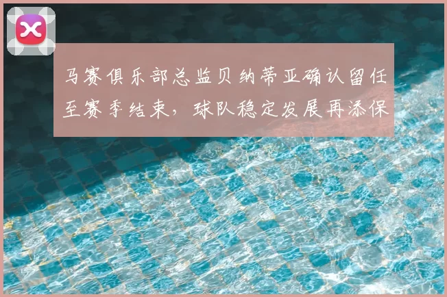 马赛俱乐部总监贝纳蒂亚确认留任至赛季结束,球队稳定发展再添保障