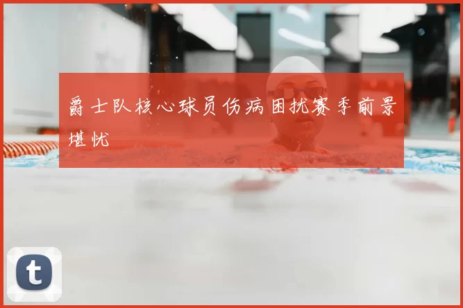 爵士队核心球员伤病困扰赛季前景堪忧