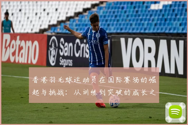 香港羽毛球运动员在国际赛场的崛起与挑战：从训练到突破的成长之路