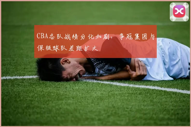 CBA各队战绩分化加剧，争冠集团与保级球队差距扩大