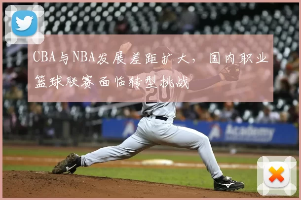 CBA与NBA发展差距扩大，国内职业篮球联赛面临转型挑战