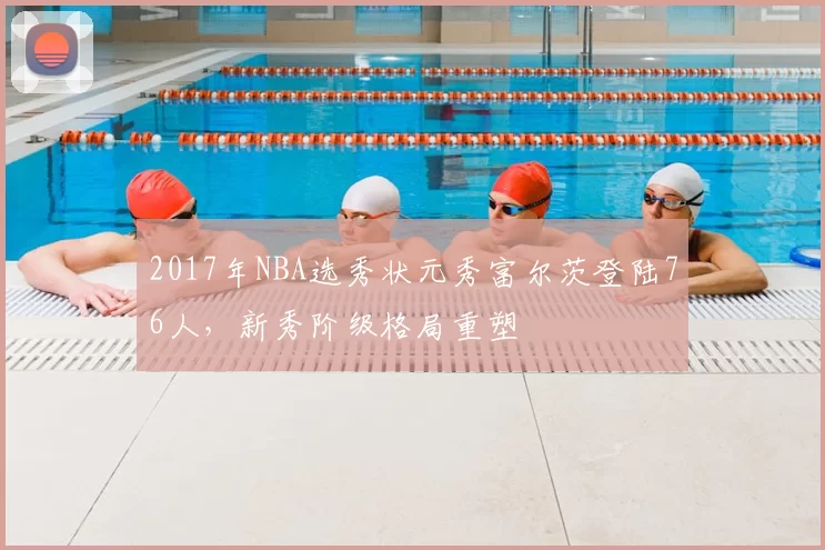 2017年NBA选秀状元秀富尔茨登陆76人，新秀阶级格局重塑
