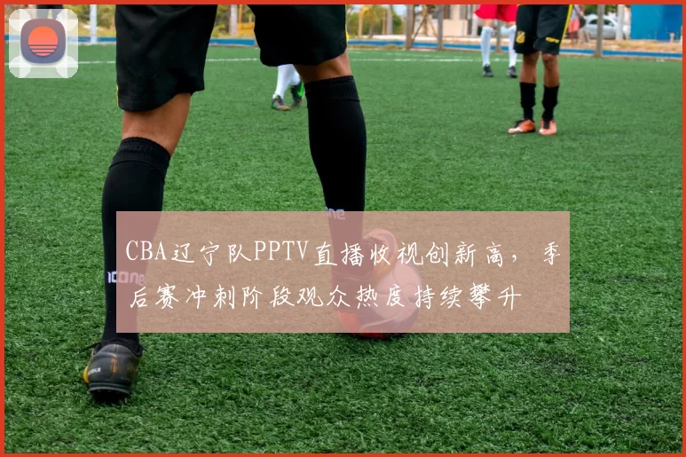 CBA辽宁队PPTV直播收视创新高，季后赛冲刺阶段观众热度持续攀升