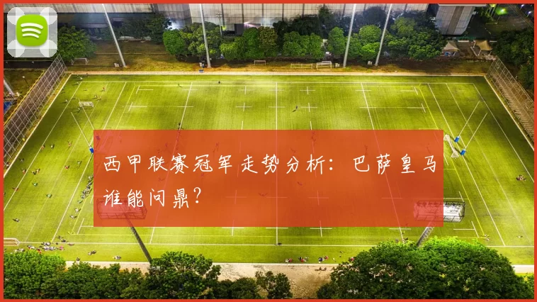 西甲联赛冠军走势分析：巴萨皇马谁能问鼎？