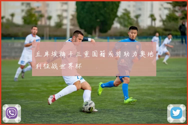 丘库埃梅卡三重国籍或将助力奥地利征战世界杯