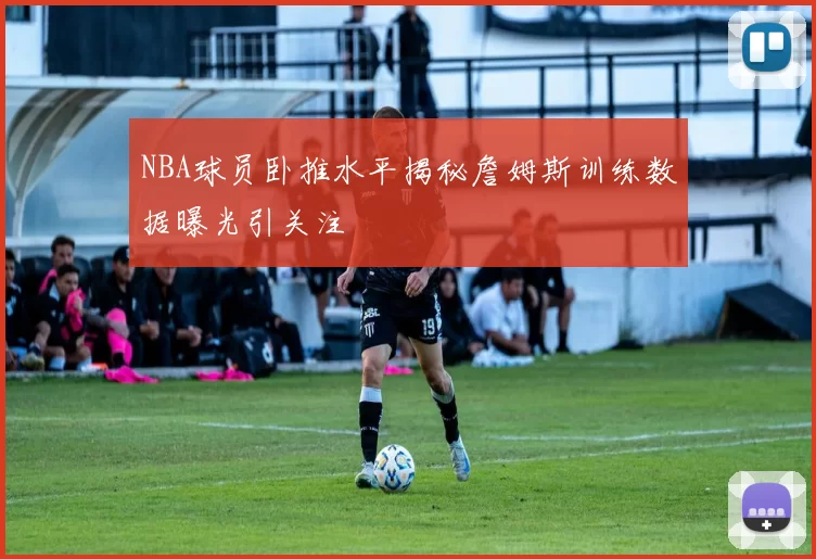 NBA球员卧推水平揭秘詹姆斯训练数据曝光引关注