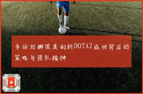 专访刘娜深度剖析DOTA2成功背后的策略与团队精神