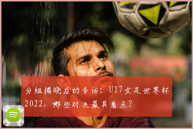 分组揭晓后的专访:U17女足世界杯2022,哪些对决最具看点?