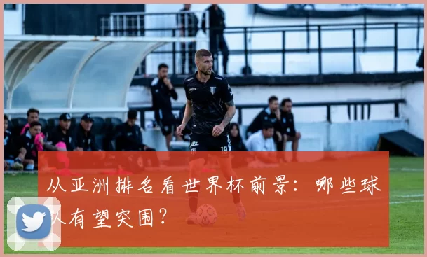 从亚洲排名看世界杯前景:哪些球队有望突围?