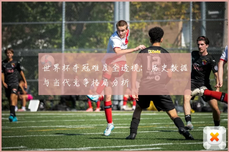 世界杯夺冠难度全透视：历史数据与当代竞争格局分析