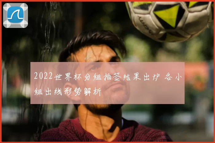 2022世界杯分组抽签结果出炉 各小组出线形势解析