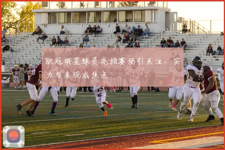 欧冠明星球员亮相赛场引关注，实力与表现成焦点