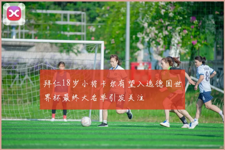 拜仁18岁小将卡尔有望入选德国世界杯最终大名单引发关注