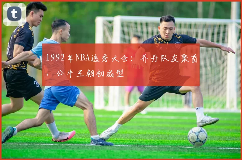 1992年NBA选秀大会：乔丹队友聚首，公牛王朝初成型