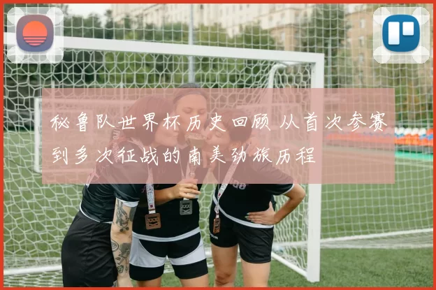 秘鲁队世界杯历史回顾 从首次参赛到多次征战的南美劲旅历程