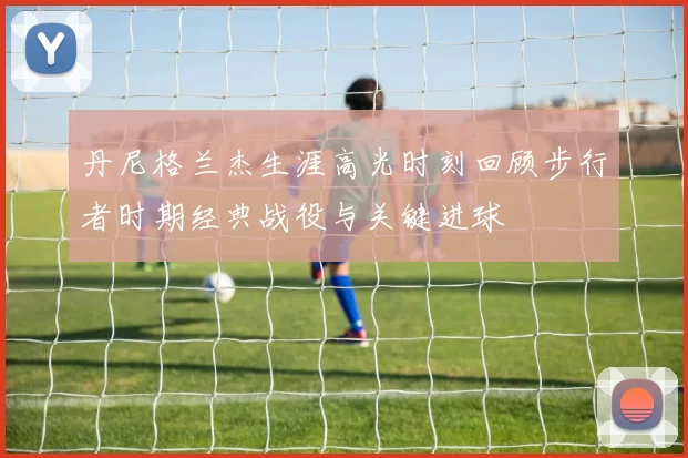 丹尼格兰杰生涯高光时刻回顾步行者时期经典战役与关键进球