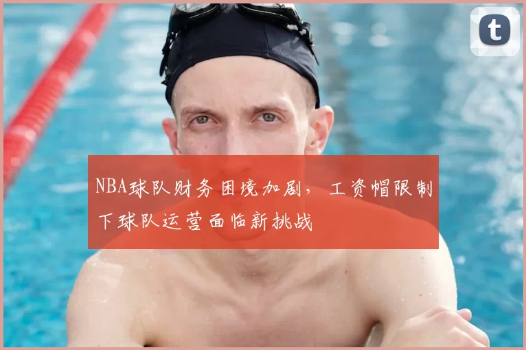 NBA球队财务困境加剧，工资帽限制下球队运营面临新挑战