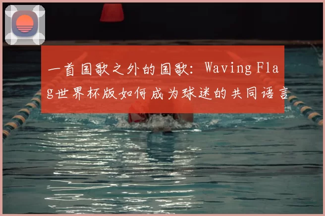 一首国歌之外的国歌:Waving Flag世界杯版如何成为球迷的共同语言