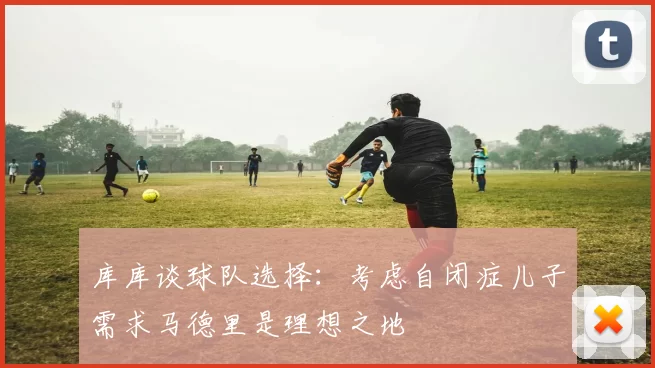 库库谈球队选择:考虑自闭症儿子需求马德里是理想之地