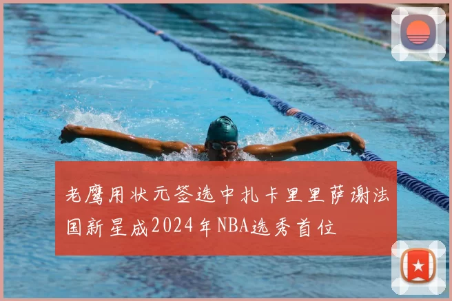 老鹰用状元签选中扎卡里里萨谢法国新星成2024年NBA选秀首位
