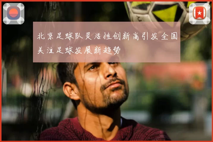北京足球队灵活性创新高引发全国关注足球发展新趋势