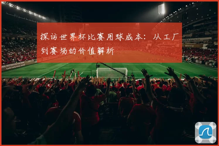 探访世界杯比赛用球成本:从工厂到赛场的价值解析