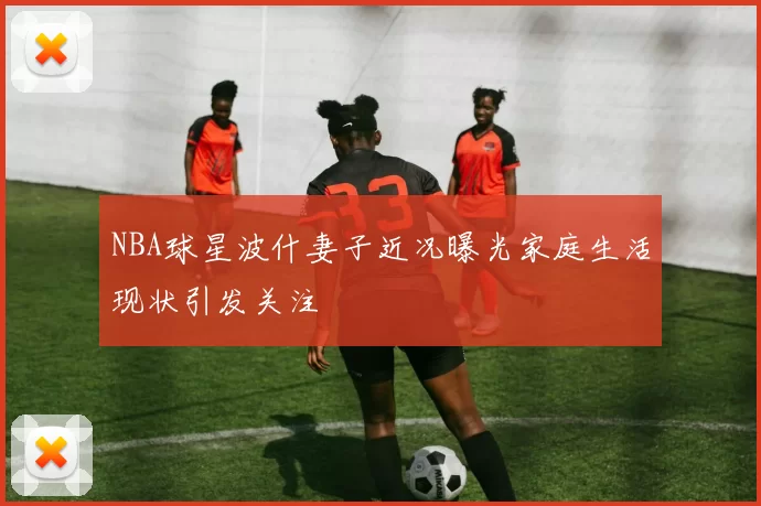 NBA球星波什妻子近况曝光家庭生活现状引发关注