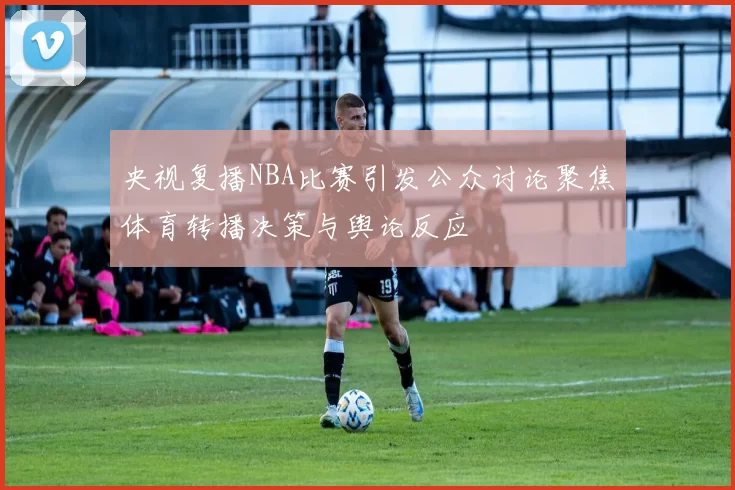 央视复播NBA比赛引发公众讨论聚焦体育转播决策与舆论反应