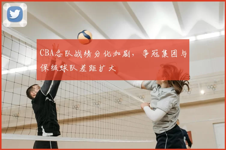 CBA各队战绩分化加剧，争冠集团与保级球队差距扩大