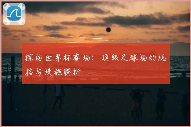 探访世界杯赛场:顶级足球场的规格与设施解析