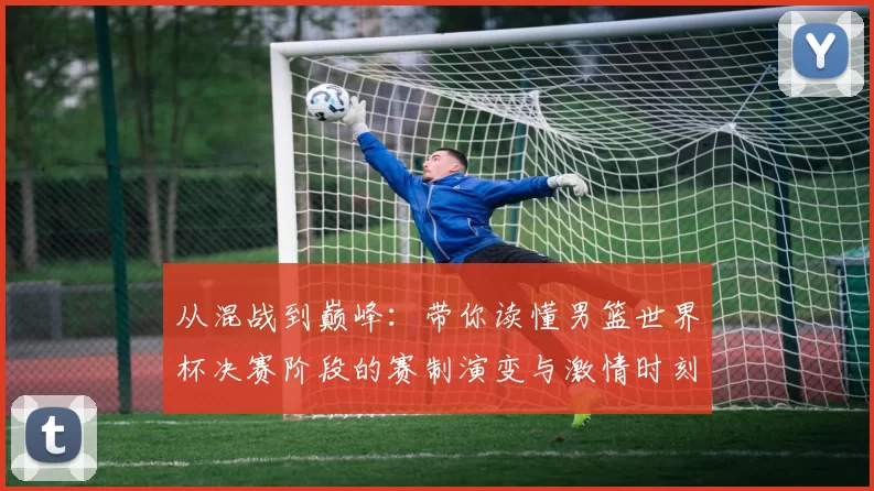 从混战到巅峰：带你读懂男篮世界杯决赛阶段的赛制演变与激情时刻