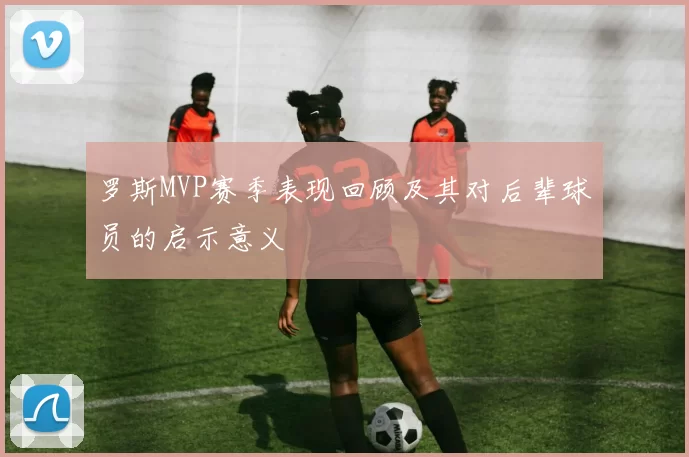 罗斯MVP赛季表现回顾及其对后辈球员的启示意义