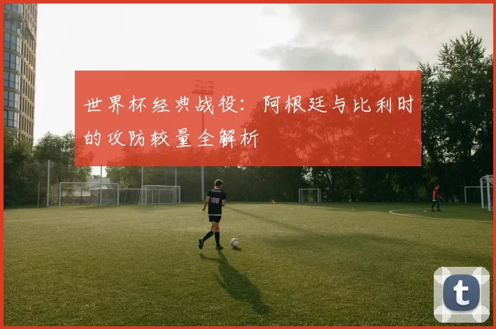 世界杯经典战役:阿根廷与比利时的攻防较量全解析